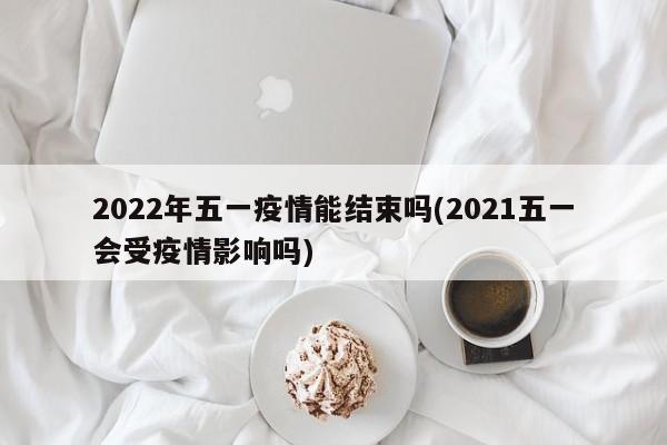 2022年五一疫情能结束吗(2021五一会受疫情影响吗)