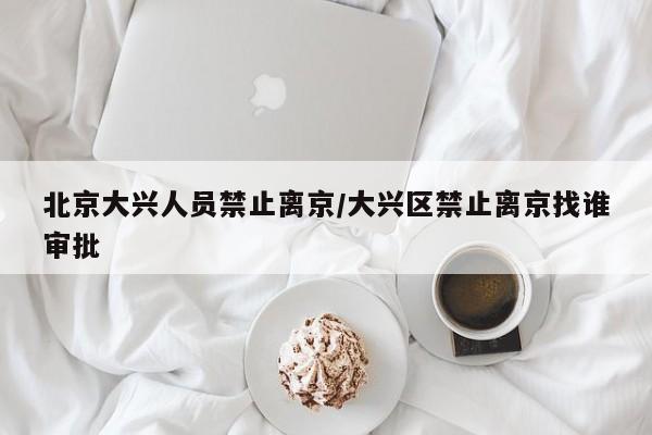 北京大兴人员禁止离京/大兴区禁止离京找谁审批