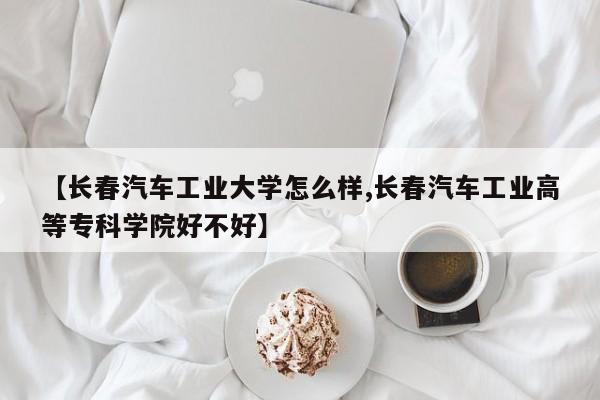【长春汽车工业大学怎么样,长春汽车工业高等专科学院好不好】