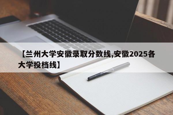 【兰州大学安徽录取分数线,安徽2025各大学投档线】