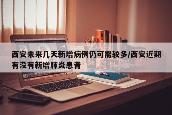 西安未来几天新增病例仍可能较多/西安近期有没有新增肺炎患者