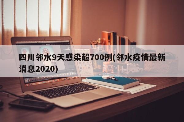 四川邻水9天感染超700例(邻水疫情最新消息2020)