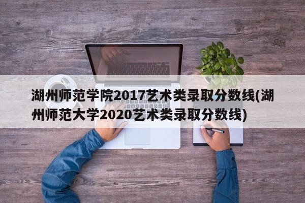 湖州师范学院2017艺术类录取分数线(湖州师范大学2020艺术类录取分数线)