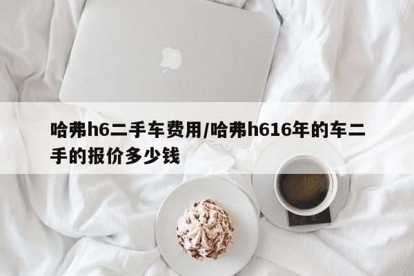 哈弗h6二手车费用/哈弗h616年的车二手的报价多少钱